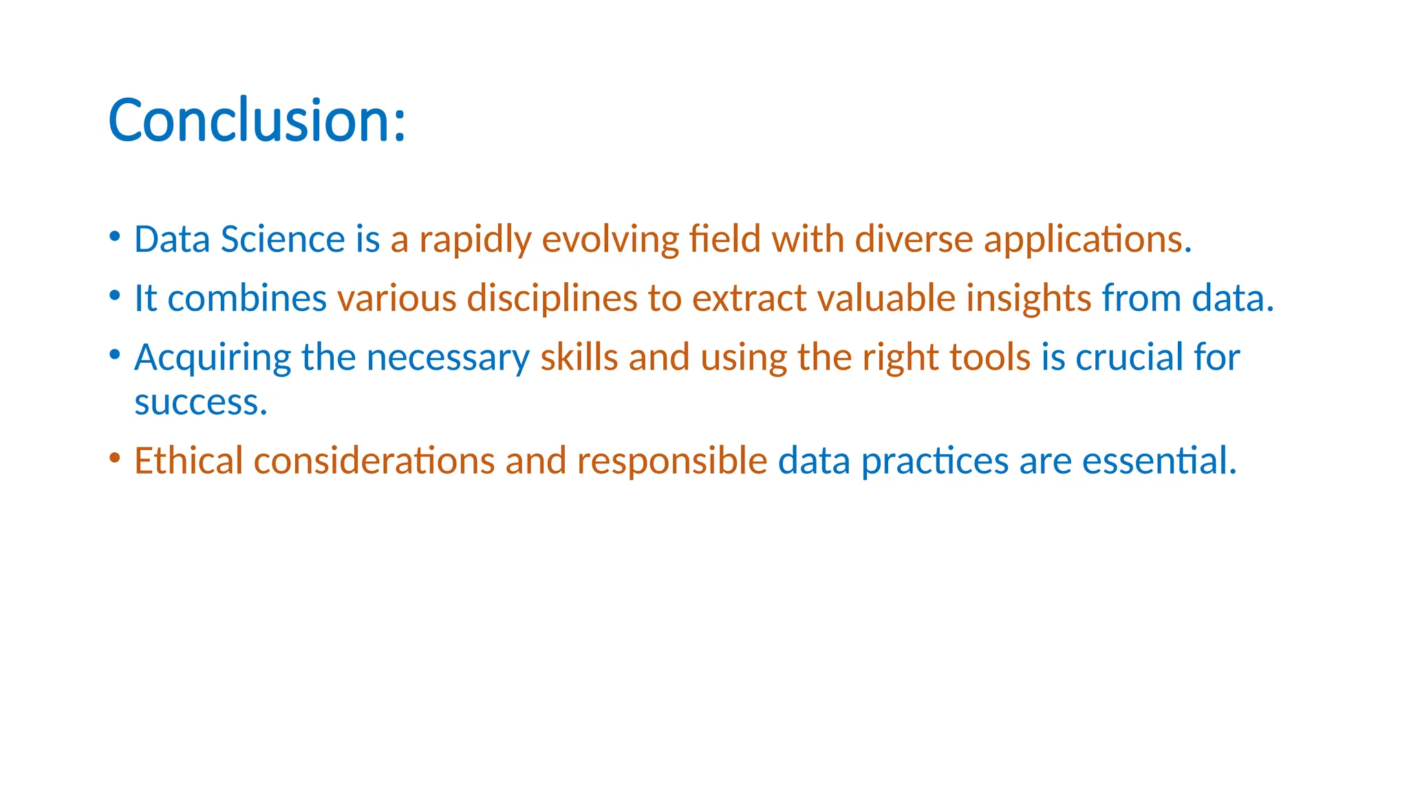 Conclusion:
• Data Science is a rapidly evolving field with diverse applications.
• It combines various disciplines to extract valuable insights from data.
• Acquiring the necessary skills and using the right tools is crucial for
success.
• Ethical considerations and responsible data practices are essential.
 