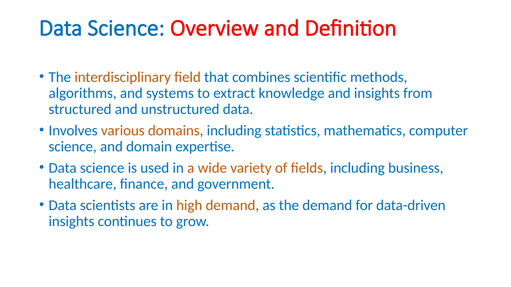 Data Science: Overview and Definition
• The interdisciplinary field that combines scientific methods,
algorithms, and systems to extract knowledge and insights from
structured and unstructured data.
• Involves various domains, including statistics, mathematics, computer
science, and domain expertise.
• Data science is used in a wide variety of fields, including business,
healthcare, finance, and government.
• Data scientists are in high demand, as the demand for data-driven
insights continues to grow.
 