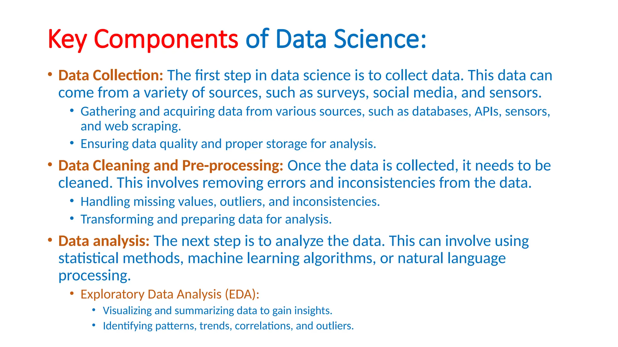 Key Components of Data Science:
• Data Collection: The first step in data science is to collect data. This data can
come from a variety of sources, such as surveys, social media, and sensors.
• Gathering and acquiring data from various sources, such as databases, APIs, sensors,
and web scraping.
• Ensuring data quality and proper storage for analysis.
• Data Cleaning and Pre-processing: Once the data is collected, it needs to be
cleaned. This involves removing errors and inconsistencies from the data.
• Handling missing values, outliers, and inconsistencies.
• Transforming and preparing data for analysis.
• Data analysis: The next step is to analyze the data. This can involve using
statistical methods, machine learning algorithms, or natural language
processing.
• Exploratory Data Analysis (EDA):
• Visualizing and summarizing data to gain insights.
• Identifying patterns, trends, correlations, and outliers.
 