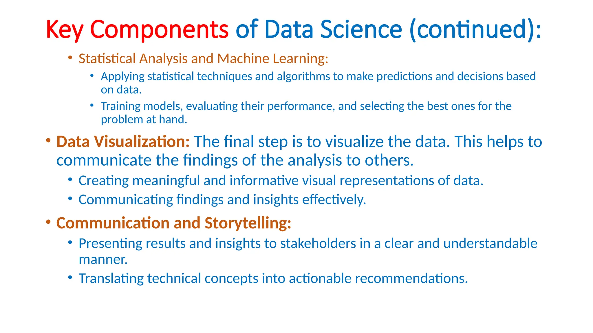 Key Components of Data Science (continued):
• Statistical Analysis and Machine Learning:
• Applying statistical techniques and algorithms to make predictions and decisions based
on data.
• Training models, evaluating their performance, and selecting the best ones for the
problem at hand.
• Data Visualization: The final step is to visualize the data. This helps to
communicate the findings of the analysis to others.
• Creating meaningful and informative visual representations of data.
• Communicating findings and insights effectively.
• Communication and Storytelling:
• Presenting results and insights to stakeholders in a clear and understandable
manner.
• Translating technical concepts into actionable recommendations.
 