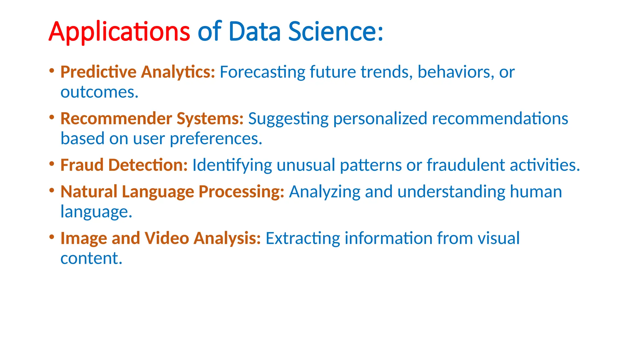 Applications of Data Science:
• Predictive Analytics: Forecasting future trends, behaviors, or
outcomes.
• Recommender Systems: Suggesting personalized recommendations
based on user preferences.
• Fraud Detection: Identifying unusual patterns or fraudulent activities.
• Natural Language Processing: Analyzing and understanding human
language.
• Image and Video Analysis: Extracting information from visual
content.
 