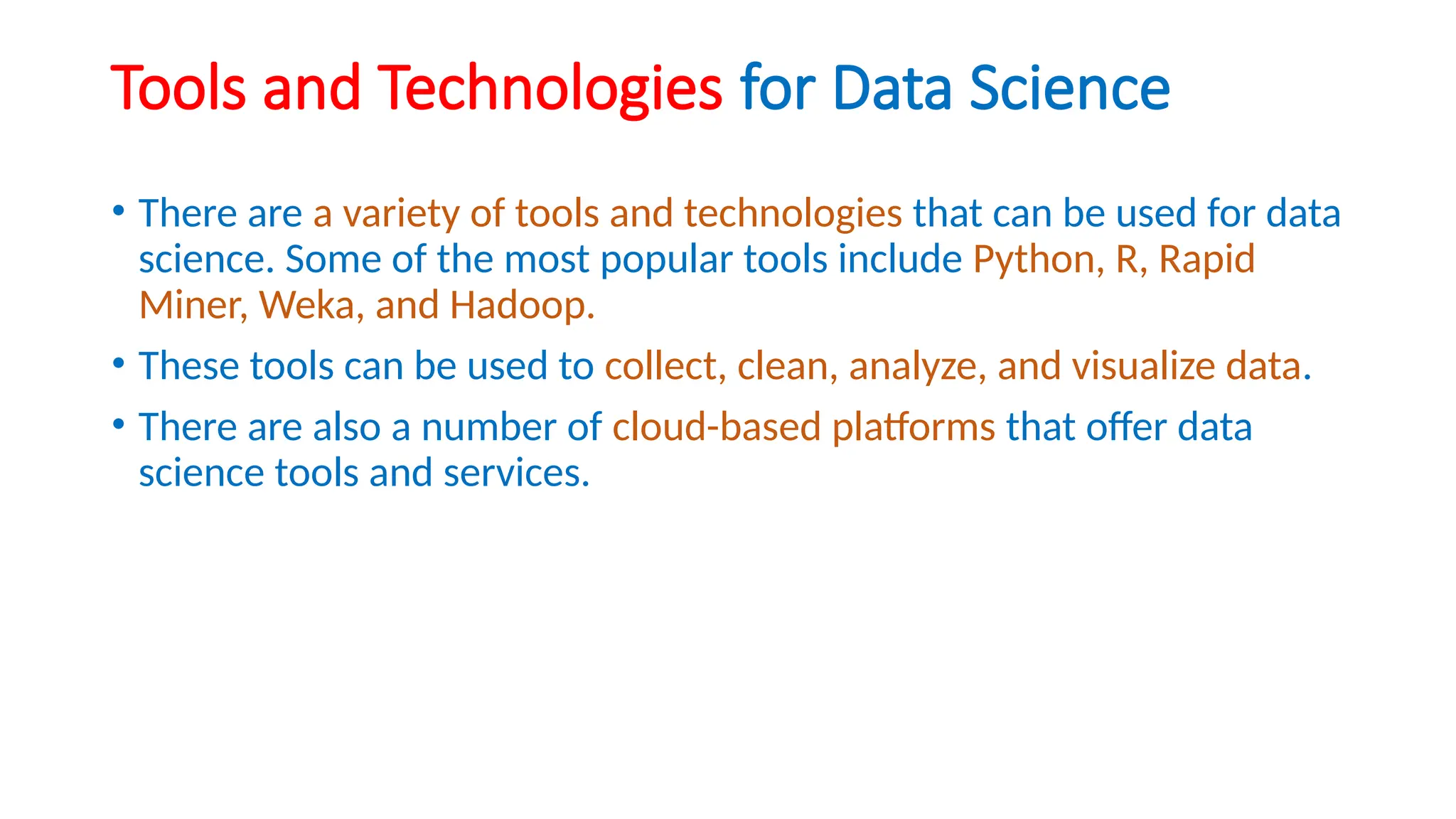 Tools and Technologies for Data Science
• There are a variety of tools and technologies that can be used for data
science. Some of the most popular tools include Python, R, Rapid
Miner, Weka, and Hadoop.
• These tools can be used to collect, clean, analyze, and visualize data.
• There are also a number of cloud-based platforms that offer data
science tools and services.
 