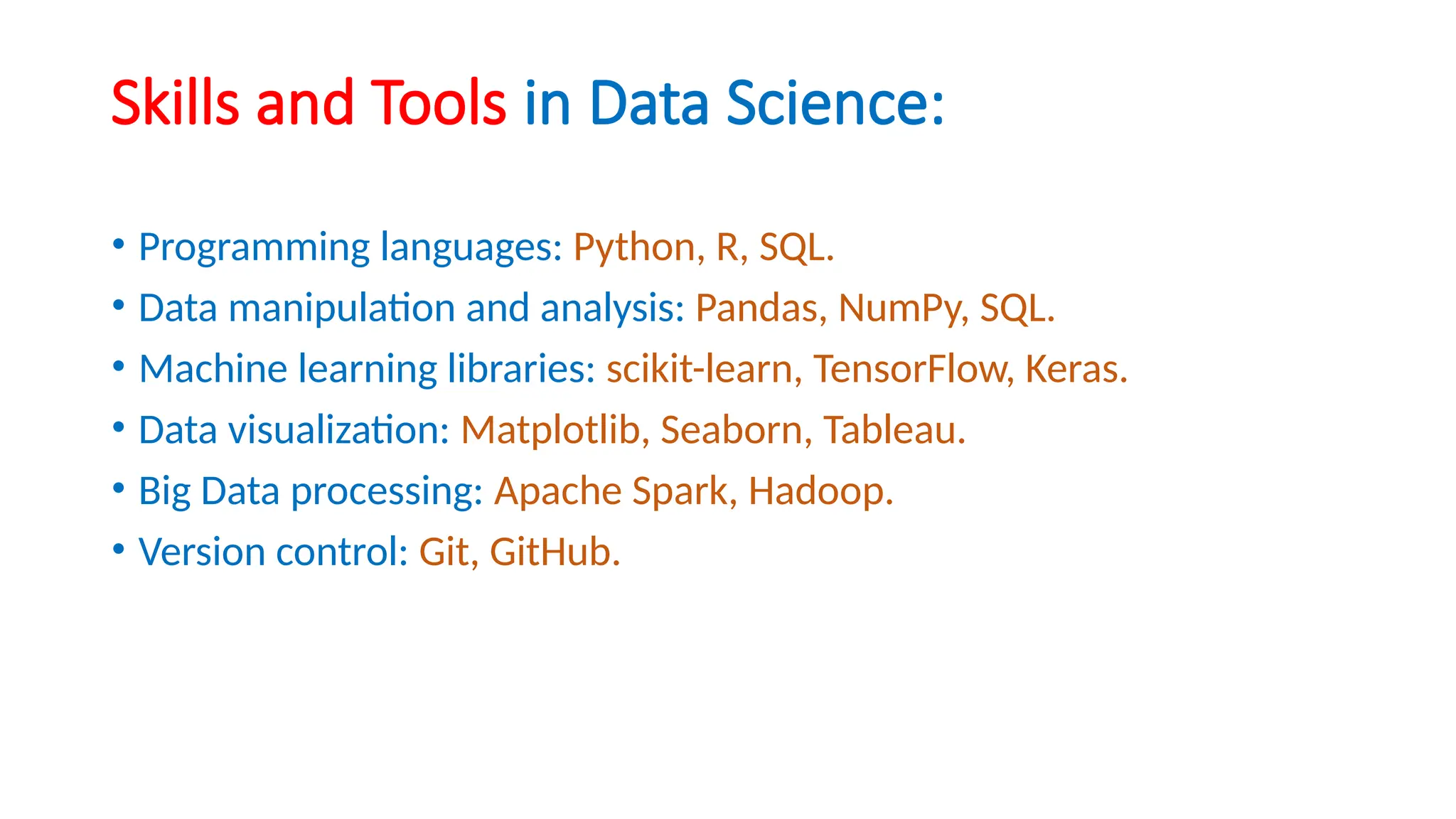 Skills and Tools in Data Science:
• Programming languages: Python, R, SQL.
• Data manipulation and analysis: Pandas, NumPy, SQL.
• Machine learning libraries: scikit-learn, TensorFlow, Keras.
• Data visualization: Matplotlib, Seaborn, Tableau.
• Big Data processing: Apache Spark, Hadoop.
• Version control: Git, GitHub.
 
