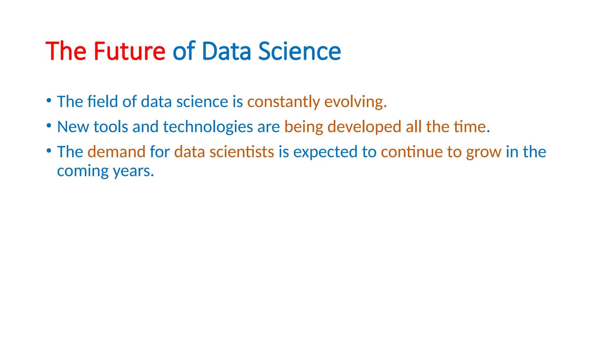 The Future of Data Science
• The field of data science is constantly evolving.
• New tools and technologies are being developed all the time.
• The demand for data scientists is expected to continue to grow in the
coming years.
 