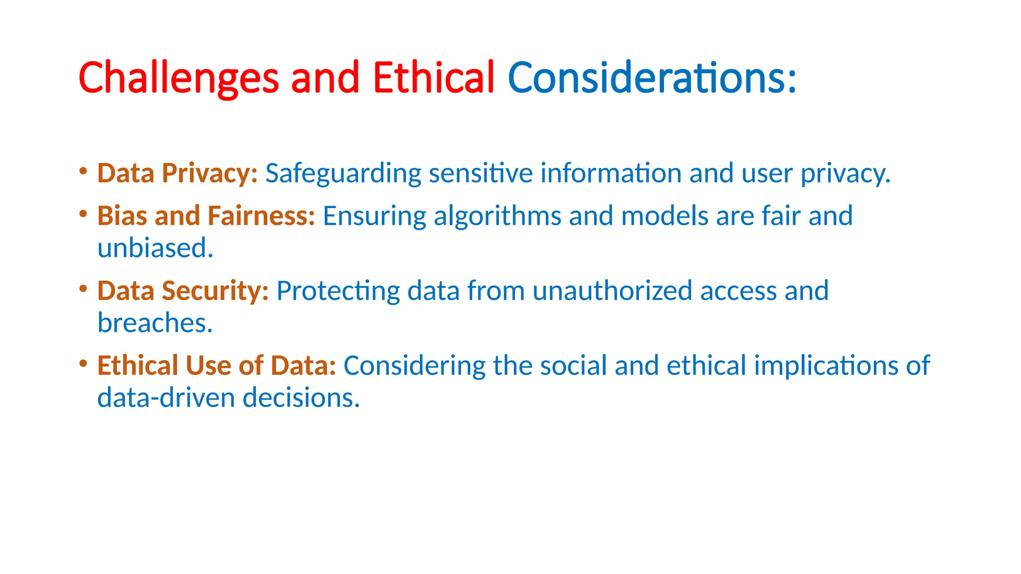 Challenges and Ethical Considerations:
• Data Privacy: Safeguarding sensitive information and user privacy.
• Bias and Fairness: Ensuring algorithms and models are fair and
unbiased.
• Data Security: Protecting data from unauthorized access and
breaches.
• Ethical Use of Data: Considering the social and ethical implications of
data-driven decisions.
 