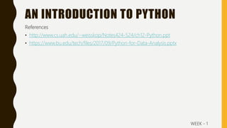 AN INTRODUCTION TO PYTHON
References
• http://www.cs.uah.edu/~weisskop/Notes424-524/ch12-Python.ppt
• https://www.bu.edu/tech/files/2017/09/Python-for-Data-Analysis.pptx
WEEK - 1
 