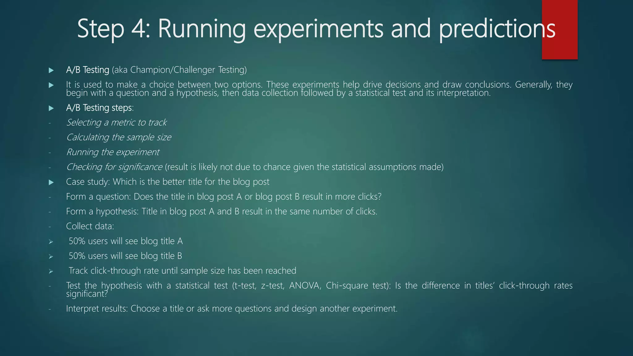 Step 4: Running experiments and predictions
 A/B Testing (aka Champion/Challenger Testing)
 It is used to make a choice between two options. These experiments help drive decisions and draw conclusions. Generally, they
begin with a question and a hypothesis, then data collection followed by a statistical test and its interpretation.
 A/B Testing steps:
- Selecting a metric to track
- Calculating the sample size
- Running the experiment
- Checking for significance (result is likely not due to chance given the statistical assumptions made)
 Case study: Which is the better title for the blog post
- Form a question: Does the title in blog post A or blog post B result in more clicks?
- Form a hypothesis: Title in blog post A and B result in the same number of clicks.
- Collect data:
 50% users will see blog title A
 50% users will see blog title B
 Track click-through rate until sample size has been reached
- Test the hypothesis with a statistical test (t-test, z-test, ANOVA, Chi-square test): Is the difference in titles’ click-through rates
significant?
- Interpret results: Choose a title or ask more questions and design another experiment.
 