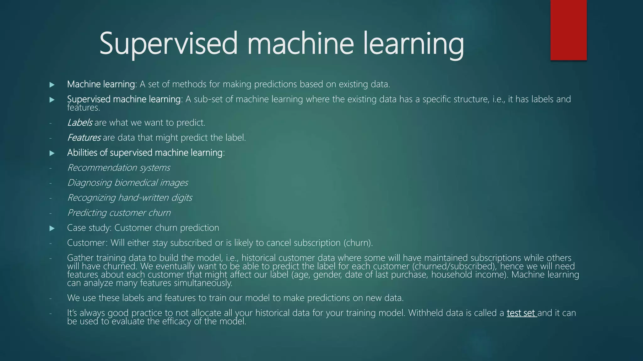 Supervised machine learning
 Machine learning: A set of methods for making predictions based on existing data.
 Supervised machine learning: A sub-set of machine learning where the existing data has a specific structure, i.e., it has labels and
features.
- Labels are what we want to predict.
- Features are data that might predict the label.
 Abilities of supervised machine learning:
- Recommendation systems
- Diagnosing biomedical images
- Recognizing hand-written digits
- Predicting customer churn
 Case study: Customer churn prediction
- Customer: Will either stay subscribed or is likely to cancel subscription (churn).
- Gather training data to build the model, i.e., historical customer data where some will have maintained subscriptions while others
will have churned. We eventually want to be able to predict the label for each customer (churned/subscribed), hence we will need
features about each customer that might affect our label (age, gender, date of last purchase, household income). Machine learning
can analyze many features simultaneously.
- We use these labels and features to train our model to make predictions on new data.
- It’s always good practice to not allocate all your historical data for your training model. Withheld data is called a test set and it can
be used to evaluate the efficacy of the model.
 