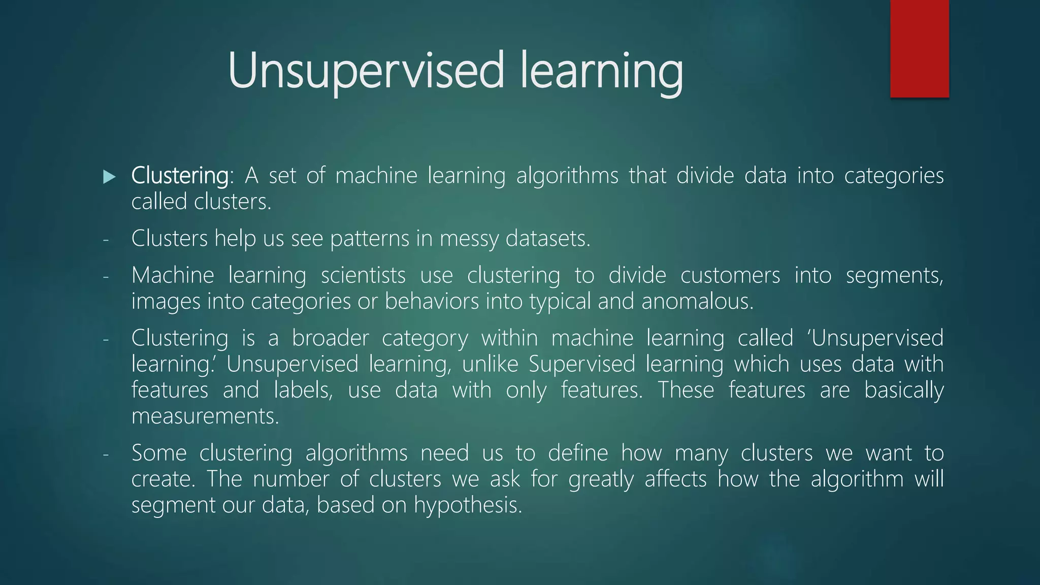 Unsupervised learning
 Clustering: A set of machine learning algorithms that divide data into categories
called clusters.
- Clusters help us see patterns in messy datasets.
- Machine learning scientists use clustering to divide customers into segments,
images into categories or behaviors into typical and anomalous.
- Clustering is a broader category within machine learning called ‘Unsupervised
learning.’ Unsupervised learning, unlike Supervised learning which uses data with
features and labels, use data with only features. These features are basically
measurements.
- Some clustering algorithms need us to define how many clusters we want to
create. The number of clusters we ask for greatly affects how the algorithm will
segment our data, based on hypothesis.
 