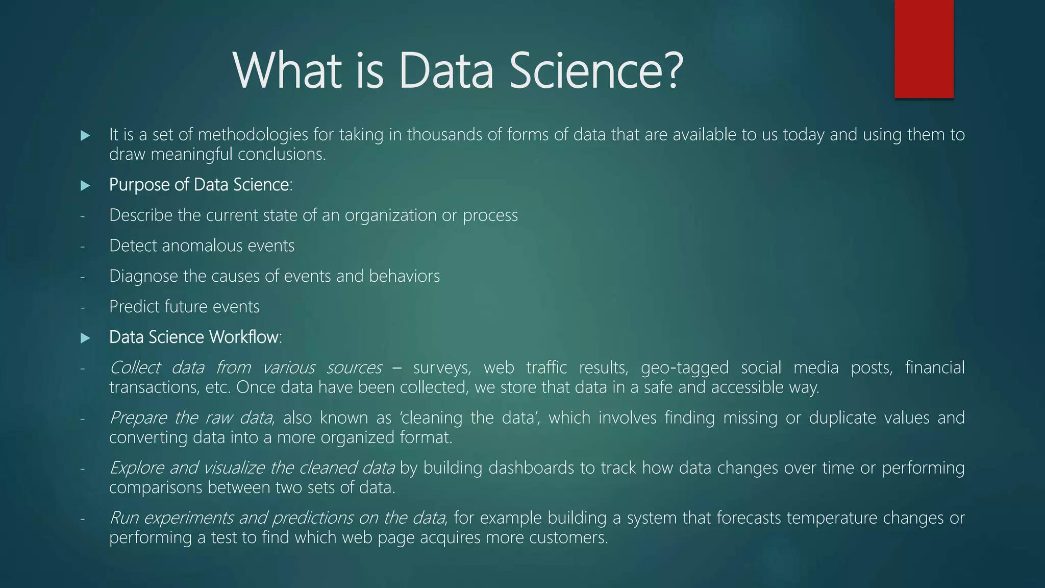 What is Data Science?
 It is a set of methodologies for taking in thousands of forms of data that are available to us today and using them to
draw meaningful conclusions.
 Purpose of Data Science:
- Describe the current state of an organization or process
- Detect anomalous events
- Diagnose the causes of events and behaviors
- Predict future events
 Data Science Workflow:
- Collect data from various sources – surveys, web traffic results, geo-tagged social media posts, financial
transactions, etc. Once data have been collected, we store that data in a safe and accessible way.
- Prepare the raw data, also known as ‘cleaning the data’, which involves finding missing or duplicate values and
converting data into a more organized format.
- Explore and visualize the cleaned data by building dashboards to track how data changes over time or performing
comparisons between two sets of data.
- Run experiments and predictions on the data, for example building a system that forecasts temperature changes or
performing a test to find which web page acquires more customers.
 