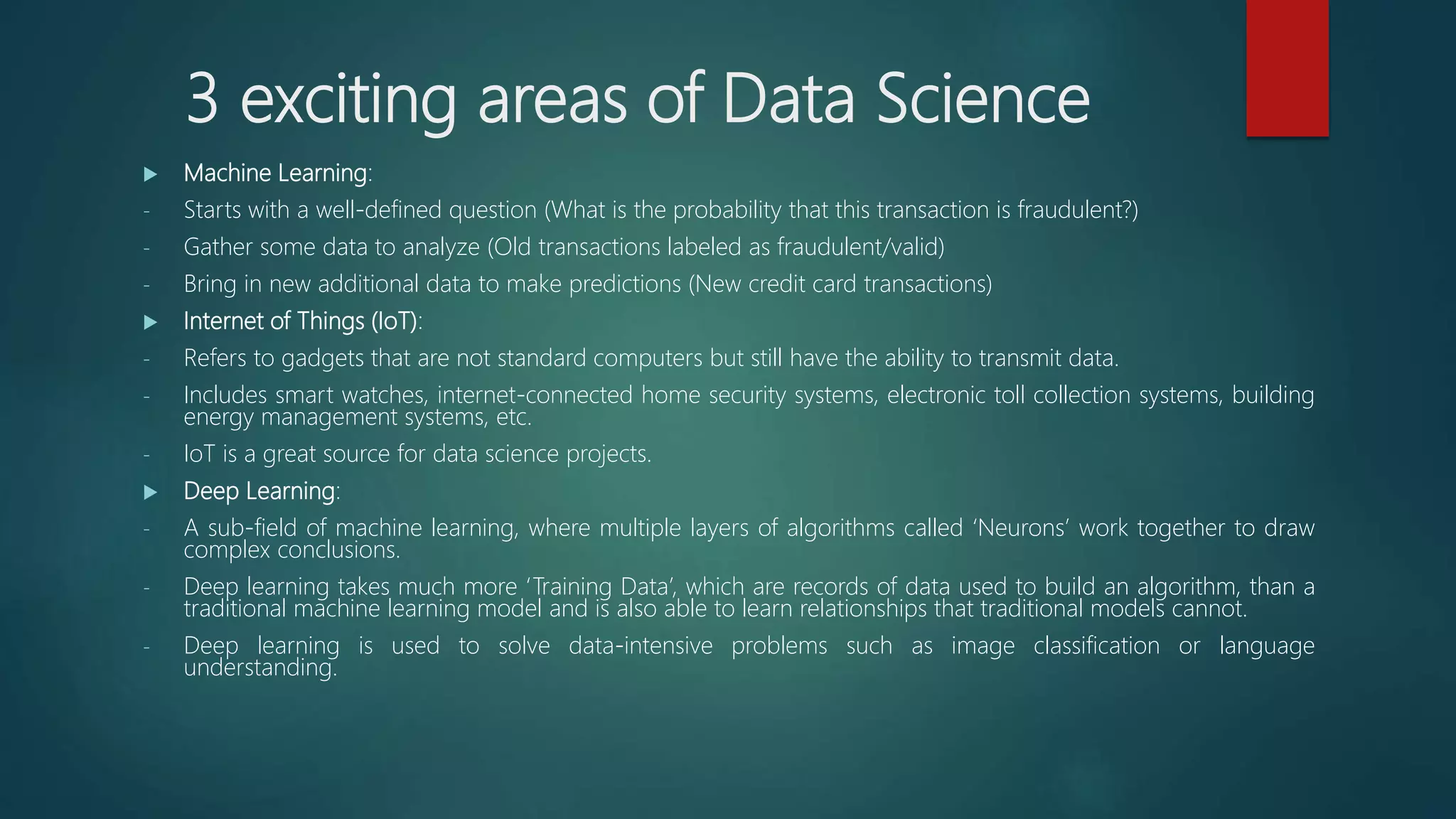 3 exciting areas of Data Science
 Machine Learning:
- Starts with a well-defined question (What is the probability that this transaction is fraudulent?)
- Gather some data to analyze (Old transactions labeled as fraudulent/valid)
- Bring in new additional data to make predictions (New credit card transactions)
 Internet of Things (IoT):
- Refers to gadgets that are not standard computers but still have the ability to transmit data.
- Includes smart watches, internet-connected home security systems, electronic toll collection systems, building
energy management systems, etc.
- IoT is a great source for data science projects.
 Deep Learning:
- A sub-field of machine learning, where multiple layers of algorithms called ‘Neurons’ work together to draw
complex conclusions.
- Deep learning takes much more ‘Training Data’, which are records of data used to build an algorithm, than a
traditional machine learning model and is also able to learn relationships that traditional models cannot.
- Deep learning is used to solve data-intensive problems such as image classification or language
understanding.
 