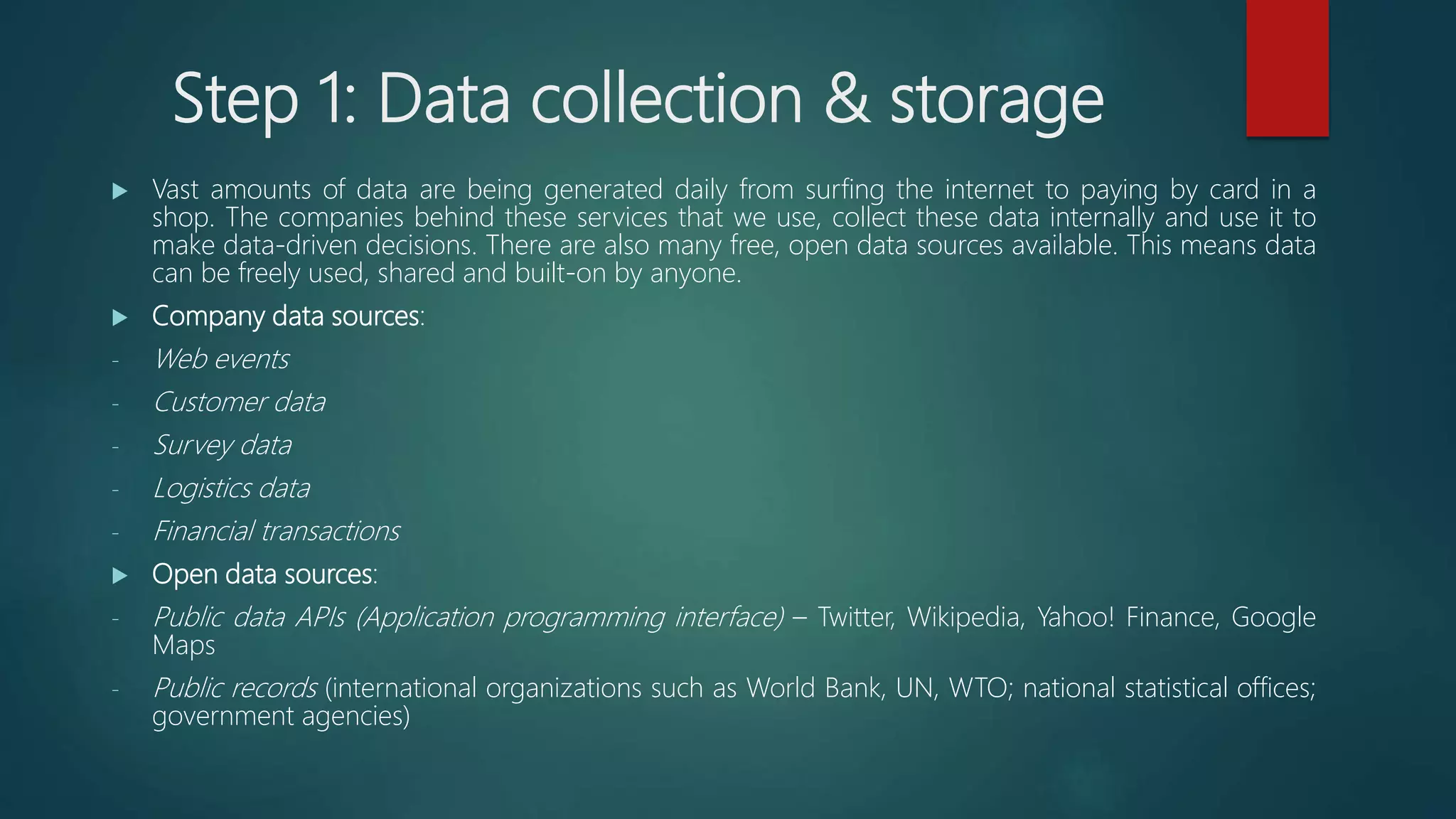 Step 1: Data collection & storage
 Vast amounts of data are being generated daily from surfing the internet to paying by card in a
shop. The companies behind these services that we use, collect these data internally and use it to
make data-driven decisions. There are also many free, open data sources available. This means data
can be freely used, shared and built-on by anyone.
 Company data sources:
- Web events
- Customer data
- Survey data
- Logistics data
- Financial transactions
 Open data sources:
- Public data APIs (Application programming interface) – Twitter, Wikipedia, Yahoo! Finance, Google
Maps
- Public records (international organizations such as World Bank, UN, WTO; national statistical offices;
government agencies)
 