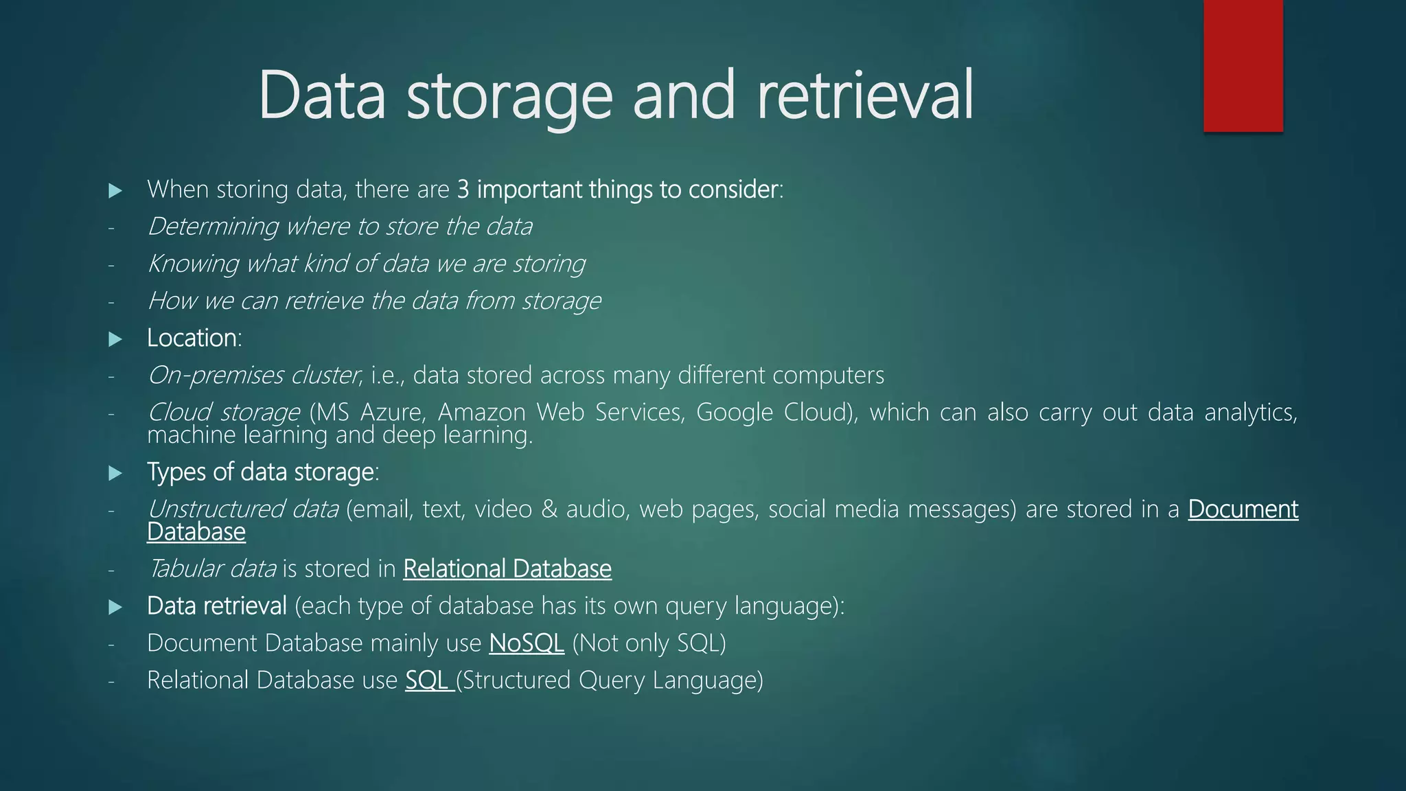 Data storage and retrieval
 When storing data, there are 3 important things to consider:
- Determining where to store the data
- Knowing what kind of data we are storing
- How we can retrieve the data from storage
 Location:
- On-premises cluster, i.e., data stored across many different computers
- Cloud storage (MS Azure, Amazon Web Services, Google Cloud), which can also carry out data analytics,
machine learning and deep learning.
 Types of data storage:
- Unstructured data (email, text, video & audio, web pages, social media messages) are stored in a Document
Database
- Tabular data is stored in Relational Database
 Data retrieval (each type of database has its own query language):
- Document Database mainly use NoSQL (Not only SQL)
- Relational Database use SQL (Structured Query Language)
 