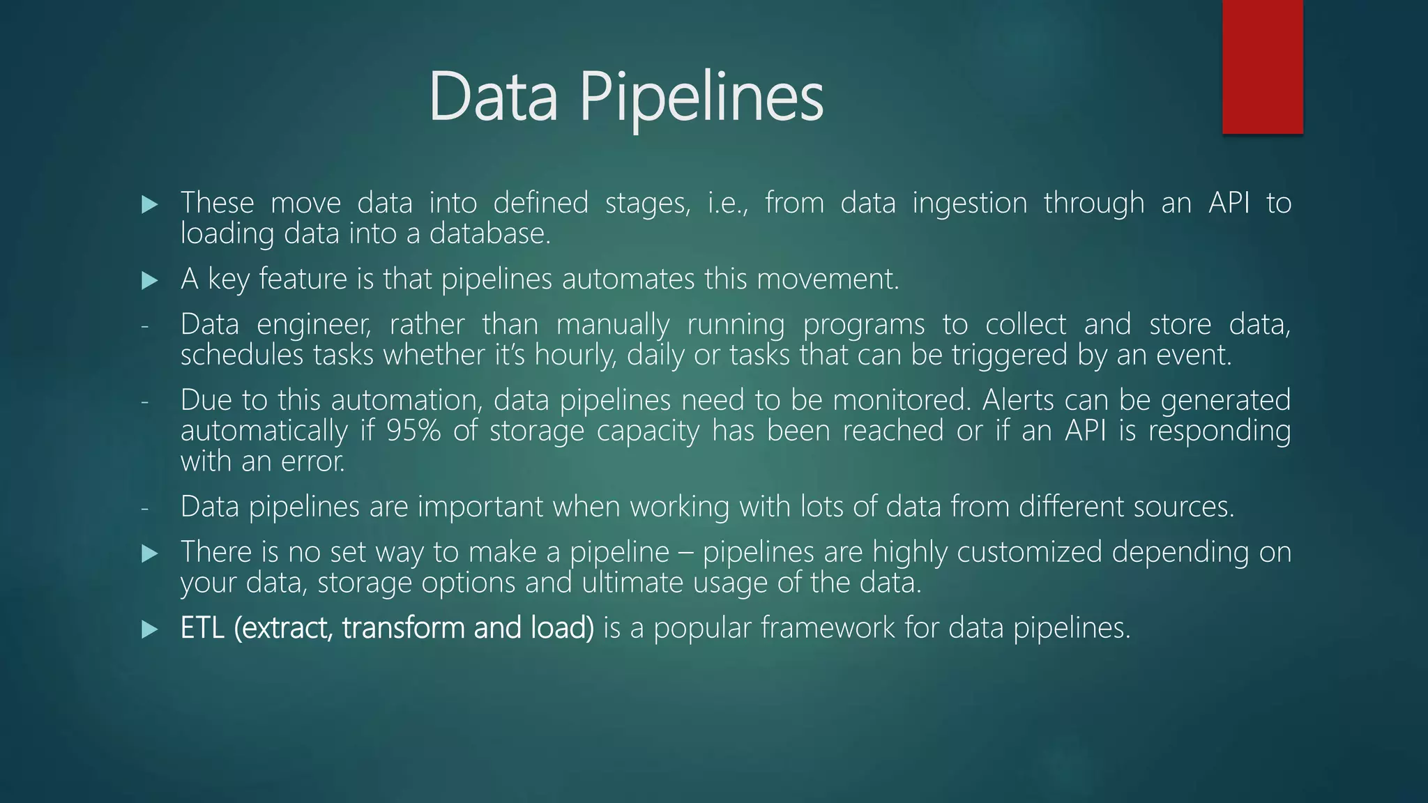 Data Pipelines
 These move data into defined stages, i.e., from data ingestion through an API to
loading data into a database.
 A key feature is that pipelines automates this movement.
- Data engineer, rather than manually running programs to collect and store data,
schedules tasks whether it’s hourly, daily or tasks that can be triggered by an event.
- Due to this automation, data pipelines need to be monitored. Alerts can be generated
automatically if 95% of storage capacity has been reached or if an API is responding
with an error.
- Data pipelines are important when working with lots of data from different sources.
 There is no set way to make a pipeline – pipelines are highly customized depending on
your data, storage options and ultimate usage of the data.
 ETL (extract, transform and load) is a popular framework for data pipelines.
 