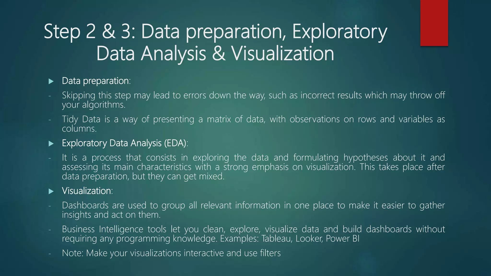 Step 2 & 3: Data preparation, Exploratory
Data Analysis & Visualization
 Data preparation:
- Skipping this step may lead to errors down the way, such as incorrect results which may throw off
your algorithms.
- Tidy Data is a way of presenting a matrix of data, with observations on rows and variables as
columns.
 Exploratory Data Analysis (EDA):
- It is a process that consists in exploring the data and formulating hypotheses about it and
assessing its main characteristics with a strong emphasis on visualization. This takes place after
data preparation, but they can get mixed.
 Visualization:
- Dashboards are used to group all relevant information in one place to make it easier to gather
insights and act on them.
- Business Intelligence tools let you clean, explore, visualize data and build dashboards without
requiring any programming knowledge. Examples: Tableau, Looker, Power BI
- Note: Make your visualizations interactive and use filters
 