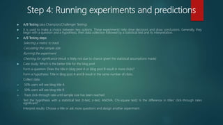 Step 4: Running experiments and predictions
 A/B Testing (aka Champion/Challenger Testing)
 It is used to make a choice between two options. These experiments help drive decisions and draw conclusions. Generally, they
begin with a question and a hypothesis, then data collection followed by a statistical test and its interpretation.
 A/B Testing steps:
- Selecting a metric to track
- Calculating the sample size
- Running the experiment
- Checking for significance (result is likely not due to chance given the statistical assumptions made)
 Case study: Which is the better title for the blog post
- Form a question: Does the title in blog post A or blog post B result in more clicks?
- Form a hypothesis: Title in blog post A and B result in the same number of clicks.
- Collect data:
 50% users will see blog title A
 50% users will see blog title B
 Track click-through rate until sample size has been reached
- Test the hypothesis with a statistical test (t-test, z-test, ANOVA, Chi-square test): Is the difference in titles’ click-through rates
significant?
- Interpret results: Choose a title or ask more questions and design another experiment.
 