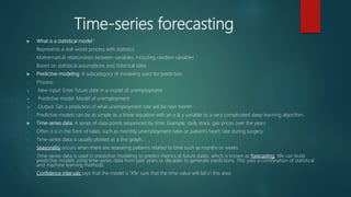 Time-series forecasting
 What is a statistical model?
- Represents a real-world process with statistics
- Mathematical relationships between variables, including random variables
- Based on statistical assumptions and historical data
 Predictive modeling: A subcategory of modeling used for prediction.
- Process:
 New input: Enter future date in a model of unemployment
 Predictive model: Model of unemployment
 Output: Get a prediction of what unemployment rate will be next month
- Predictive models can be as simple as a linear equation with an x & y variable to a very complicated deep learning algorithm.
 Time-series data: A series of data points sequenced by time. Example: daily stock, gas prices over the years
- Often it is in the form of rates, such as monthly unemployment rates or patient’s heart rate during surgery.
- Time-series data is usually plotted as a line graph.
- Seasonality occurs when there are repeating patterns related to time such as months or weeks.
- Time-series data is used in predictive modeling to predict metrics at future dates, which is known as forecasting. We can build
predictive models using time-series data from past years or decades to generate predictions. This uses a combination of statistical
and machine learning methods.
- Confidence Intervals says that the model is ‘X%’ sure that the time value will fall in this area.
 