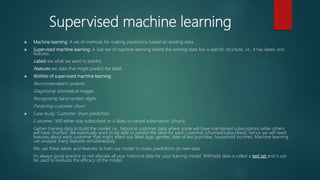 Supervised machine learning
 Machine learning: A set of methods for making predictions based on existing data.
 Supervised machine learning: A sub-set of machine learning where the existing data has a specific structure, i.e., it has labels and
features.
- Labels are what we want to predict.
- Features are data that might predict the label.
 Abilities of supervised machine learning:
- Recommendation systems
- Diagnosing biomedical images
- Recognizing hand-written digits
- Predicting customer churn
 Case study: Customer churn prediction
- Customer: Will either stay subscribed or is likely to cancel subscription (churn).
- Gather training data to build the model, i.e., historical customer data where some will have maintained subscriptions while others
will have churned. We eventually want to be able to predict the label for each customer (churned/subscribed), hence we will need
features about each customer that might affect our label (age, gender, date of last purchase, household income). Machine learning
can analyze many features simultaneously.
- We use these labels and features to train our model to make predictions on new data.
- It’s always good practice to not allocate all your historical data for your training model. Withheld data is called a test set and it can
be used to evaluate the efficacy of the model.
 