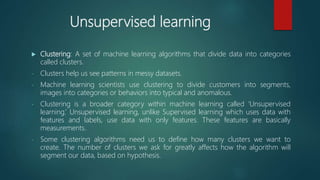 Unsupervised learning
 Clustering: A set of machine learning algorithms that divide data into categories
called clusters.
- Clusters help us see patterns in messy datasets.
- Machine learning scientists use clustering to divide customers into segments,
images into categories or behaviors into typical and anomalous.
- Clustering is a broader category within machine learning called ‘Unsupervised
learning.’ Unsupervised learning, unlike Supervised learning which uses data with
features and labels, use data with only features. These features are basically
measurements.
- Some clustering algorithms need us to define how many clusters we want to
create. The number of clusters we ask for greatly affects how the algorithm will
segment our data, based on hypothesis.
 
