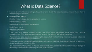What is Data Science?
 It is a set of methodologies for taking in thousands of forms of data that are available to us today and using them to
draw meaningful conclusions.
 Purpose of Data Science:
- Describe the current state of an organization or process
- Detect anomalous events
- Diagnose the causes of events and behaviors
- Predict future events
 Data Science Workflow:
- Collect data from various sources – surveys, web traffic results, geo-tagged social media posts, financial
transactions, etc. Once data have been collected, we store that data in a safe and accessible way.
- Prepare the raw data, also known as ‘cleaning the data’, which involves finding missing or duplicate values and
converting data into a more organized format.
- Explore and visualize the cleaned data by building dashboards to track how data changes over time or performing
comparisons between two sets of data.
- Run experiments and predictions on the data, for example building a system that forecasts temperature changes or
performing a test to find which web page acquires more customers.
 