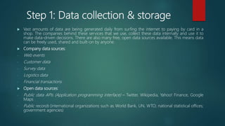 Step 1: Data collection & storage
 Vast amounts of data are being generated daily from surfing the internet to paying by card in a
shop. The companies behind these services that we use, collect these data internally and use it to
make data-driven decisions. There are also many free, open data sources available. This means data
can be freely used, shared and built-on by anyone.
 Company data sources:
- Web events
- Customer data
- Survey data
- Logistics data
- Financial transactions
 Open data sources:
- Public data APIs (Application programming interface) – Twitter, Wikipedia, Yahoo! Finance, Google
Maps
- Public records (international organizations such as World Bank, UN, WTO; national statistical offices;
government agencies)
 