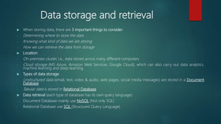 Data storage and retrieval
 When storing data, there are 3 important things to consider:
- Determining where to store the data
- Knowing what kind of data we are storing
- How we can retrieve the data from storage
 Location:
- On-premises cluster, i.e., data stored across many different computers
- Cloud storage (MS Azure, Amazon Web Services, Google Cloud), which can also carry out data analytics,
machine learning and deep learning.
 Types of data storage:
- Unstructured data (email, text, video & audio, web pages, social media messages) are stored in a Document
Database
- Tabular data is stored in Relational Database
 Data retrieval (each type of database has its own query language):
- Document Database mainly use NoSQL (Not only SQL)
- Relational Database use SQL (Structured Query Language)
 