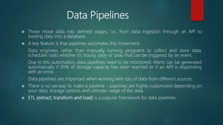 Data Pipelines
 These move data into defined stages, i.e., from data ingestion through an API to
loading data into a database.
 A key feature is that pipelines automates this movement.
- Data engineer, rather than manually running programs to collect and store data,
schedules tasks whether it’s hourly, daily or tasks that can be triggered by an event.
- Due to this automation, data pipelines need to be monitored. Alerts can be generated
automatically if 95% of storage capacity has been reached or if an API is responding
with an error.
- Data pipelines are important when working with lots of data from different sources.
 There is no set way to make a pipeline – pipelines are highly customized depending on
your data, storage options and ultimate usage of the data.
 ETL (extract, transform and load) is a popular framework for data pipelines.
 