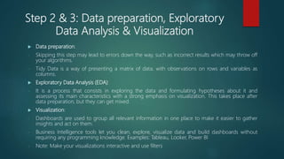 Step 2 & 3: Data preparation, Exploratory
Data Analysis & Visualization
 Data preparation:
- Skipping this step may lead to errors down the way, such as incorrect results which may throw off
your algorithms.
- Tidy Data is a way of presenting a matrix of data, with observations on rows and variables as
columns.
 Exploratory Data Analysis (EDA):
- It is a process that consists in exploring the data and formulating hypotheses about it and
assessing its main characteristics with a strong emphasis on visualization. This takes place after
data preparation, but they can get mixed.
 Visualization:
- Dashboards are used to group all relevant information in one place to make it easier to gather
insights and act on them.
- Business Intelligence tools let you clean, explore, visualize data and build dashboards without
requiring any programming knowledge. Examples: Tableau, Looker, Power BI
- Note: Make your visualizations interactive and use filters
 