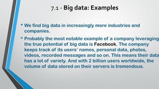 7.1 - Big data: Examples
• We find big data in increasingly more industries and
companies.
• Probably the most notable example of a company leveraging
the true potential of big data is Facebook. The company
keeps track of its users’ names, personal data, photos,
videos, recorded messages and so on. This means their data
has a lot of variety. And with 2 billion users worldwide, the
volume of data stored on their servers is tremendous.
 