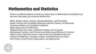 Mathematics and Statistics
There is no defined syllabus for what you need to learn in Mathematics and Statistics but
here are a few topics you should be familiar with –
•Mean, Median, Mode, Variance, Standard Deviation, and Percentiles
•Bayes Theorem And Probability Distribution (Normal, Poisson, and Binomial)
•Covariance Matrix and Correlation Coefficient
•Mean Square Error and R2 Score
•Statistical tests like p-value, hypothesis Testing, and chi-square
•Multivariate Functions, Cost Functions and Maxima and Minima of a Function
•Step Function, Sigmoid Function, Logit function and Rectified Linear Unit
•Vectors and Matrices; Transpose, Inverse, and Determinant of a matrix
•Dot Product, Cross Product, Eigenvalues, and Eigenvectors
 