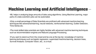 Machine Learning and Artificial Intelligence –
•ML helps in analyzing large amounts of data using algorithms. Using Machine Learning, major
parts of a data scientist’s jobs can be automated.
•Only a small percentage of Data Scientists are proficient with advanced machine learning
techniques like adversarial learning, neural networks, reinforcement learning, Outlier Detection,
Time Series etc.
•The most skilled data scientists are highly familiar with advanced machine learning techniques
such as recommendation engines and Natural Language Processing.
•If you want to stand out from the crowd and be one at the top tier, knowledge of machine
learning techniques such as logistic regression, supervised machine learning, decision trees,
Survival Analysis, Computer Vision, etc., is a must.
 