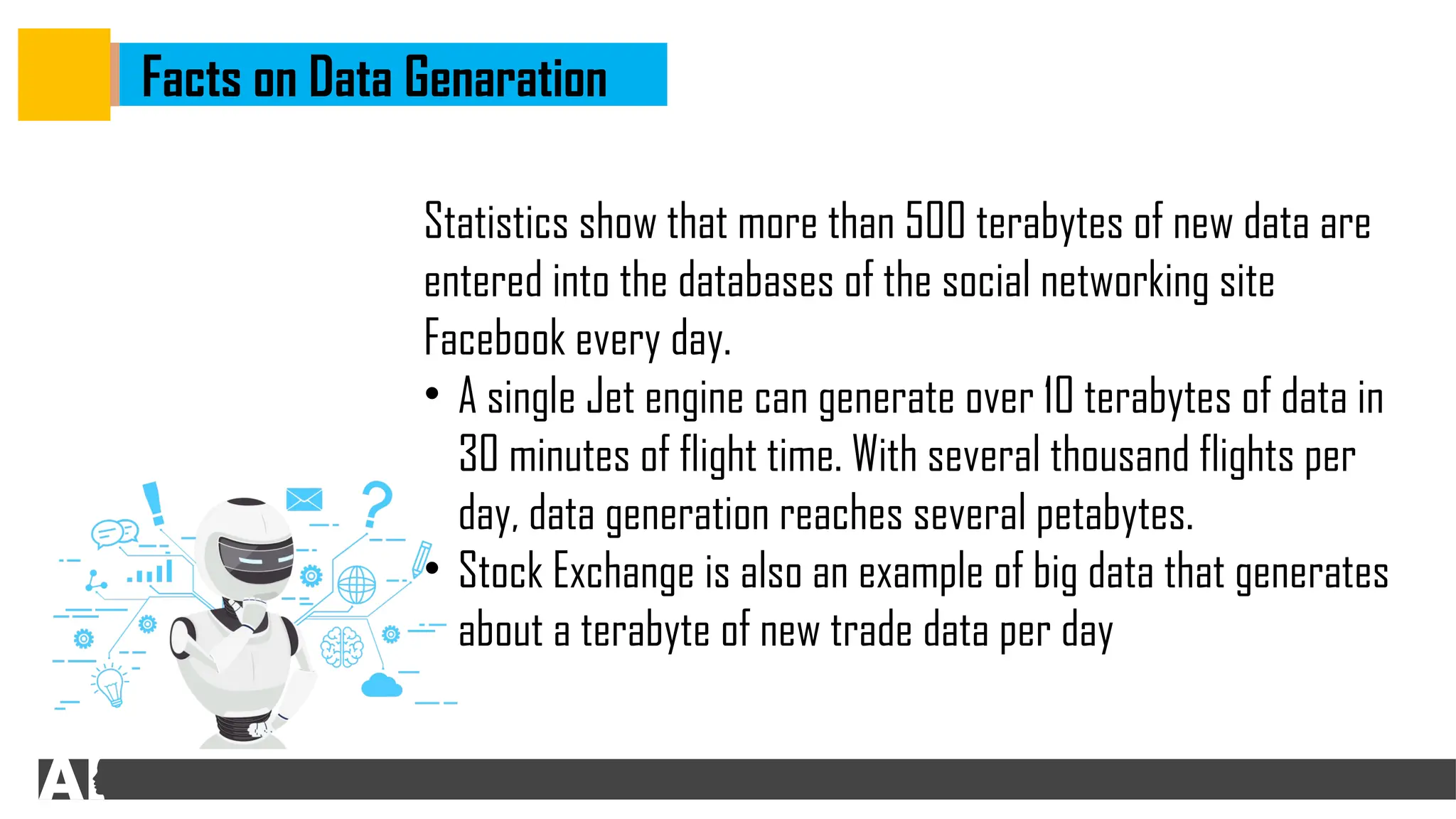 Facts on Data Genaration
Statistics show that more than 500 terabytes of new data are
entered into the databases of the social networking site
Facebook every day.
• A single Jet engine can generate over 10 terabytes of data in
30 minutes of flight time. With several thousand flights per
day, data generation reaches several petabytes.
• Stock Exchange is also an example of big data that generates
about a terabyte of new trade data per day
 