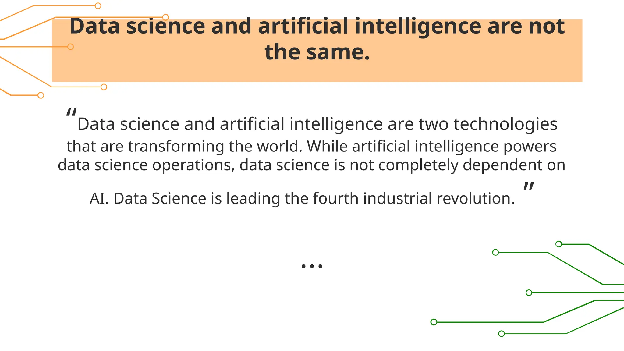Data science and artificial intelligence are not
the same.
“Data science and artificial intelligence are two technologies
that are transforming the world. While artificial intelligence powers
data science operations, data science is not completely dependent on
AI. Data Science is leading the fourth industrial revolution. ”
 