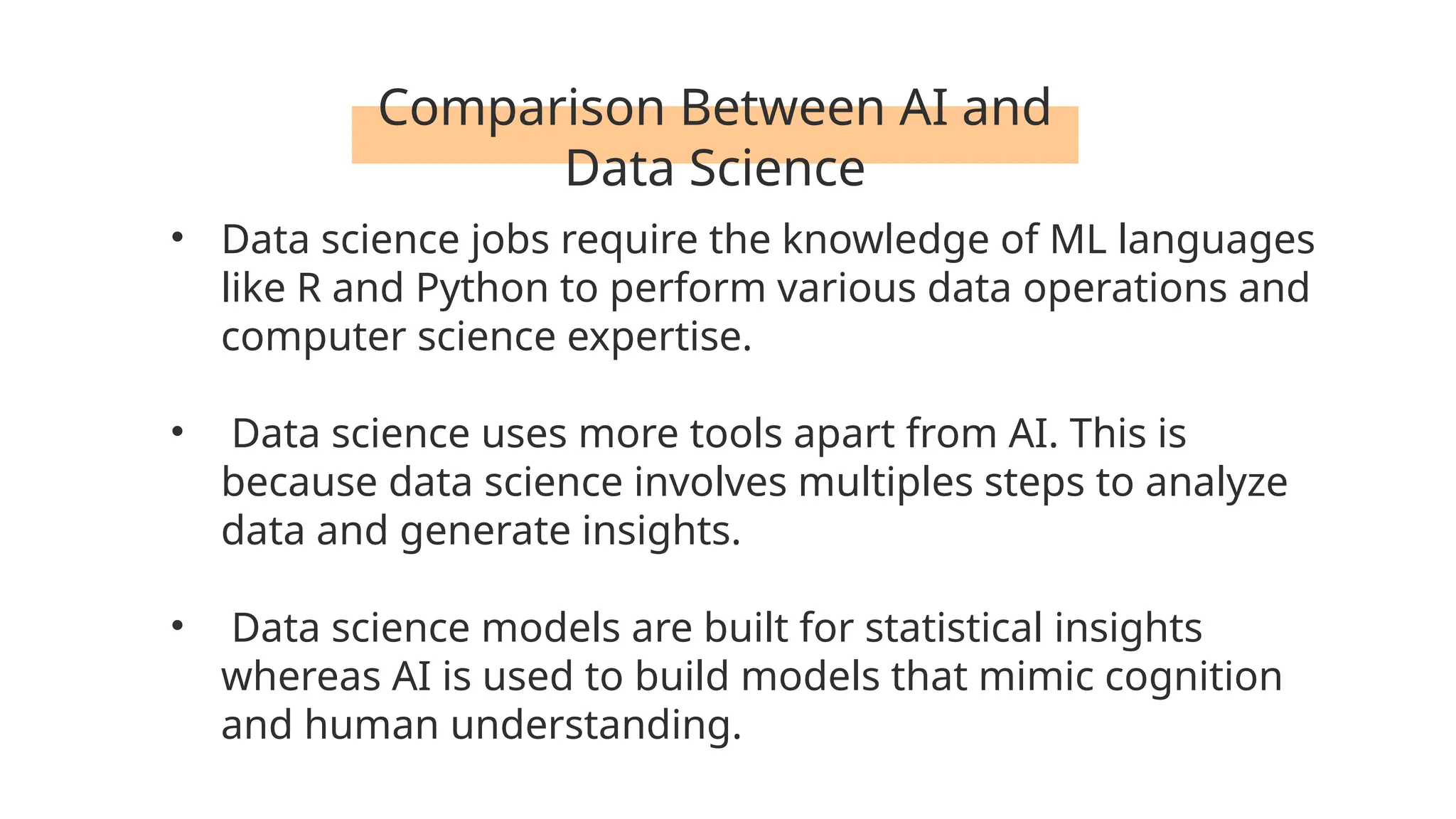 Comparison Between AI and
Data Science
• Data science jobs require the knowledge of ML languages
like R and Python to perform various data operations and
computer science expertise.
• Data science uses more tools apart from AI. This is
because data science involves multiples steps to analyze
data and generate insights.
• Data science models are built for statistical insights
whereas AI is used to build models that mimic cognition
and human understanding.
 