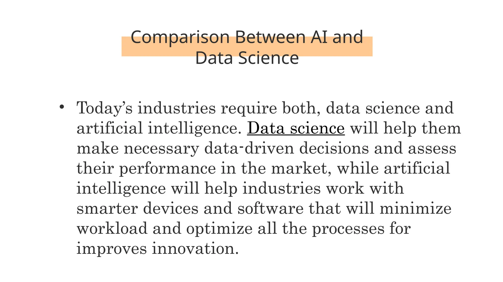 Comparison Between AI and
Data Science
• Today’s industries require both, data science and
artificial intelligence. Data science will help them
make necessary data-driven decisions and assess
their performance in the market, while artificial
intelligence will help industries work with
smarter devices and software that will minimize
workload and optimize all the processes for
improves innovation.
 