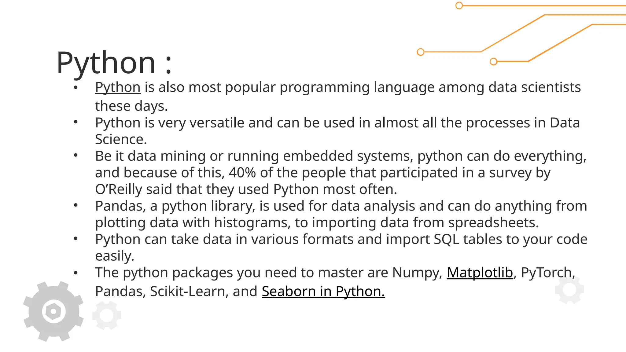 Python :
• Python is also most popular programming language among data scientists
these days.
• Python is very versatile and can be used in almost all the processes in Data
Science.
• Be it data mining or running embedded systems, python can do everything,
and because of this, 40% of the people that participated in a survey by
O’Reilly said that they used Python most often.
• Pandas, a python library, is used for data analysis and can do anything from
plotting data with histograms, to importing data from spreadsheets.
• Python can take data in various formats and import SQL tables to your code
easily.
• The python packages you need to master are Numpy, Matplotlib, PyTorch,
Pandas, Scikit-Learn, and Seaborn in Python.
 