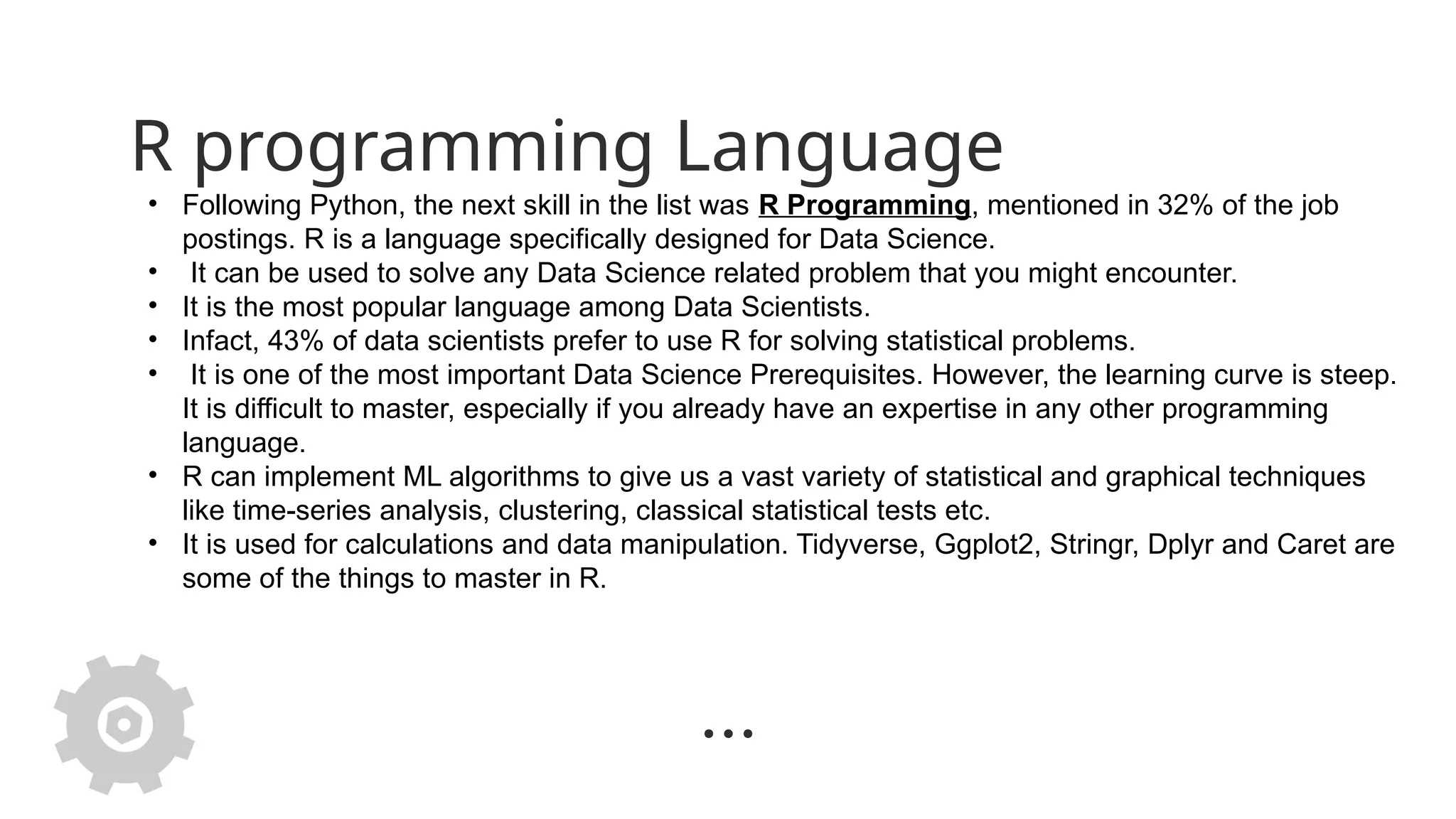 R programming Language
• Following Python, the next skill in the list was R Programming, mentioned in 32% of the job
postings. R is a language specifically designed for Data Science.
• It can be used to solve any Data Science related problem that you might encounter.
• It is the most popular language among Data Scientists.
• Infact, 43% of data scientists prefer to use R for solving statistical problems.
• It is one of the most important Data Science Prerequisites. However, the learning curve is steep.
It is difficult to master, especially if you already have an expertise in any other programming
language.
• R can implement ML algorithms to give us a vast variety of statistical and graphical techniques
like time-series analysis, clustering, classical statistical tests etc.
• It is used for calculations and data manipulation. Tidyverse, Ggplot2, Stringr, Dplyr and Caret are
some of the things to master in R.
 