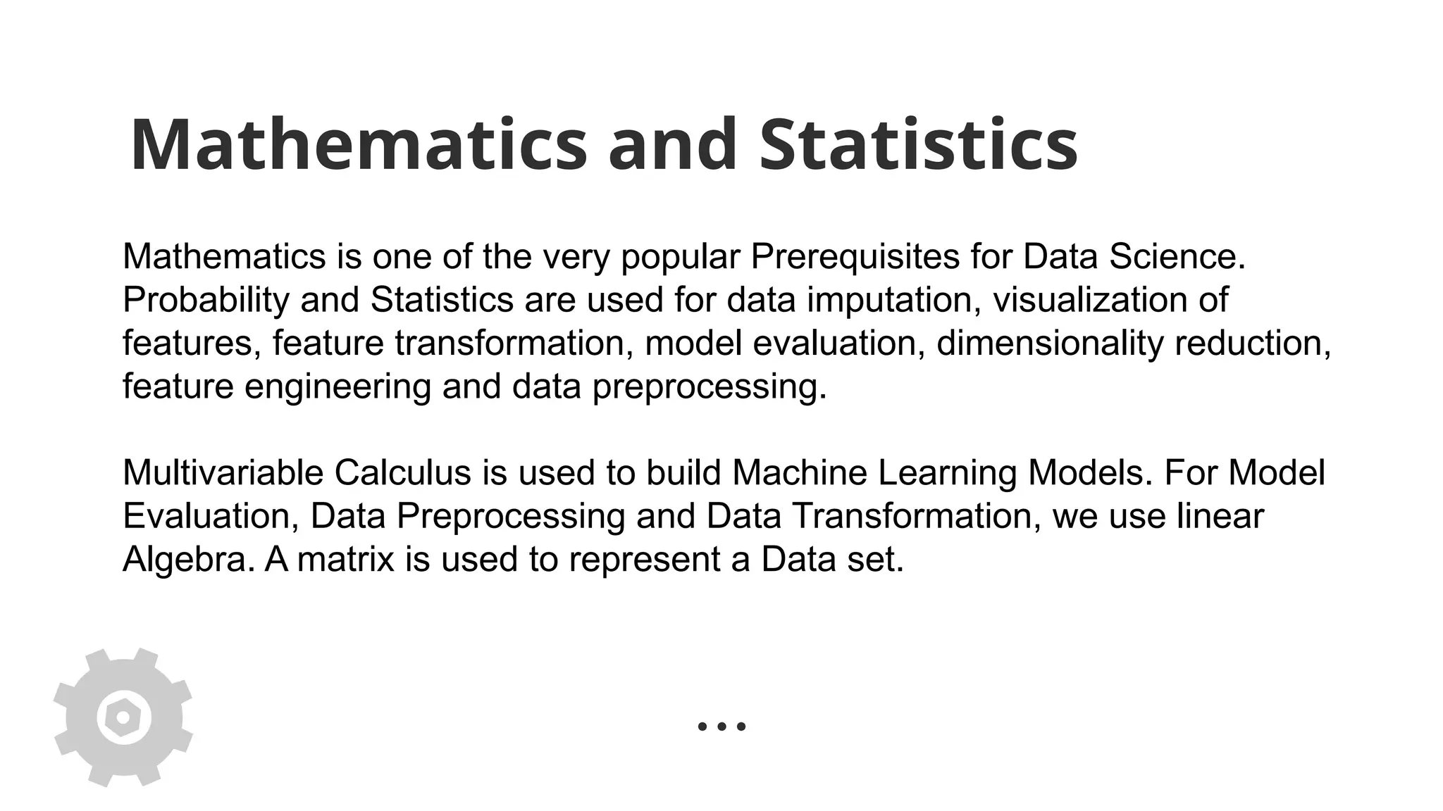 Mathematics and Statistics
Mathematics is one of the very popular Prerequisites for Data Science.
Probability and Statistics are used for data imputation, visualization of
features, feature transformation, model evaluation, dimensionality reduction,
feature engineering and data preprocessing.
Multivariable Calculus is used to build Machine Learning Models. For Model
Evaluation, Data Preprocessing and Data Transformation, we use linear
Algebra. A matrix is used to represent a Data set.
 
