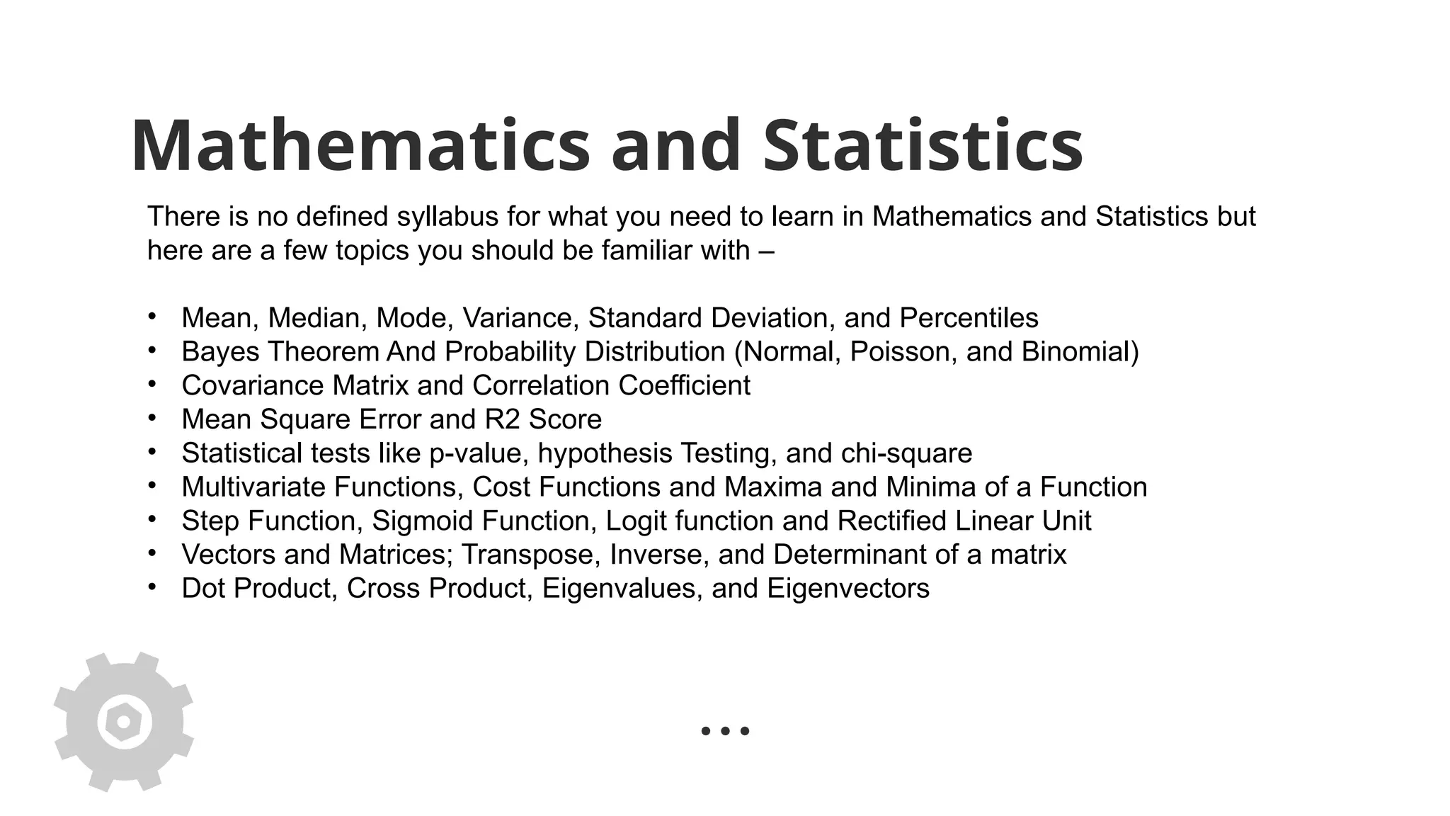Mathematics and Statistics
There is no defined syllabus for what you need to learn in Mathematics and Statistics but
here are a few topics you should be familiar with –
• Mean, Median, Mode, Variance, Standard Deviation, and Percentiles
• Bayes Theorem And Probability Distribution (Normal, Poisson, and Binomial)
• Covariance Matrix and Correlation Coefficient
• Mean Square Error and R2 Score
• Statistical tests like p-value, hypothesis Testing, and chi-square
• Multivariate Functions, Cost Functions and Maxima and Minima of a Function
• Step Function, Sigmoid Function, Logit function and Rectified Linear Unit
• Vectors and Matrices; Transpose, Inverse, and Determinant of a matrix
• Dot Product, Cross Product, Eigenvalues, and Eigenvectors
 