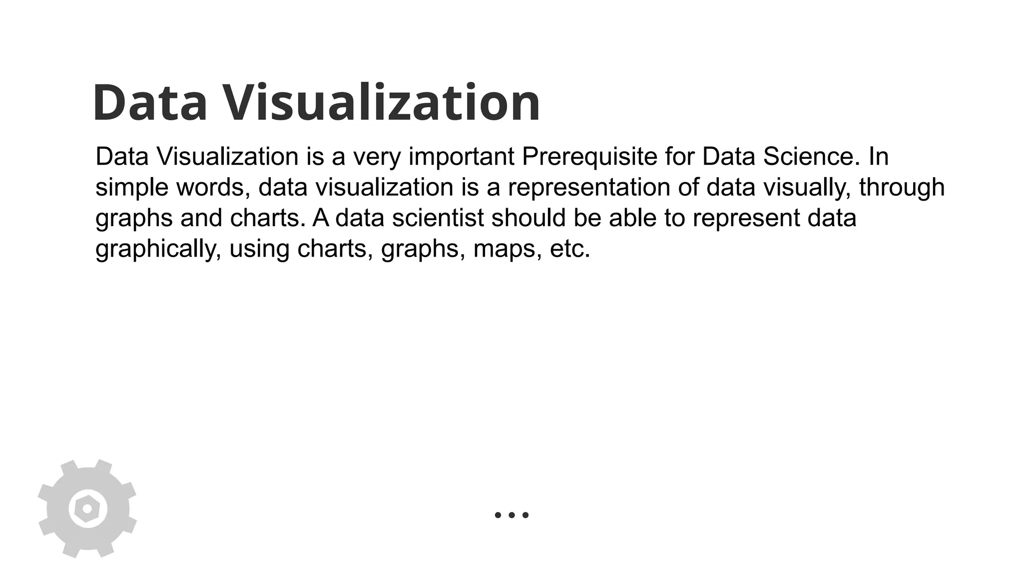 Data Visualization
Data Visualization is a very important Prerequisite for Data Science. In
simple words, data visualization is a representation of data visually, through
graphs and charts. A data scientist should be able to represent data
graphically, using charts, graphs, maps, etc.
 