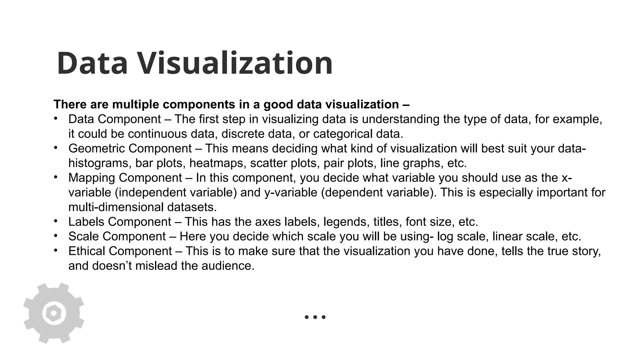 Data Visualization
There are multiple components in a good data visualization –
• Data Component – The first step in visualizing data is understanding the type of data, for example,
it could be continuous data, discrete data, or categorical data.
• Geometric Component – This means deciding what kind of visualization will best suit your data-
histograms, bar plots, heatmaps, scatter plots, pair plots, line graphs, etc.
• Mapping Component – In this component, you decide what variable you should use as the x-
variable (independent variable) and y-variable (dependent variable). This is especially important for
multi-dimensional datasets.
• Labels Component – This has the axes labels, legends, titles, font size, etc.
• Scale Component – Here you decide which scale you will be using- log scale, linear scale, etc.
• Ethical Component – This is to make sure that the visualization you have done, tells the true story,
and doesn’t mislead the audience.
 