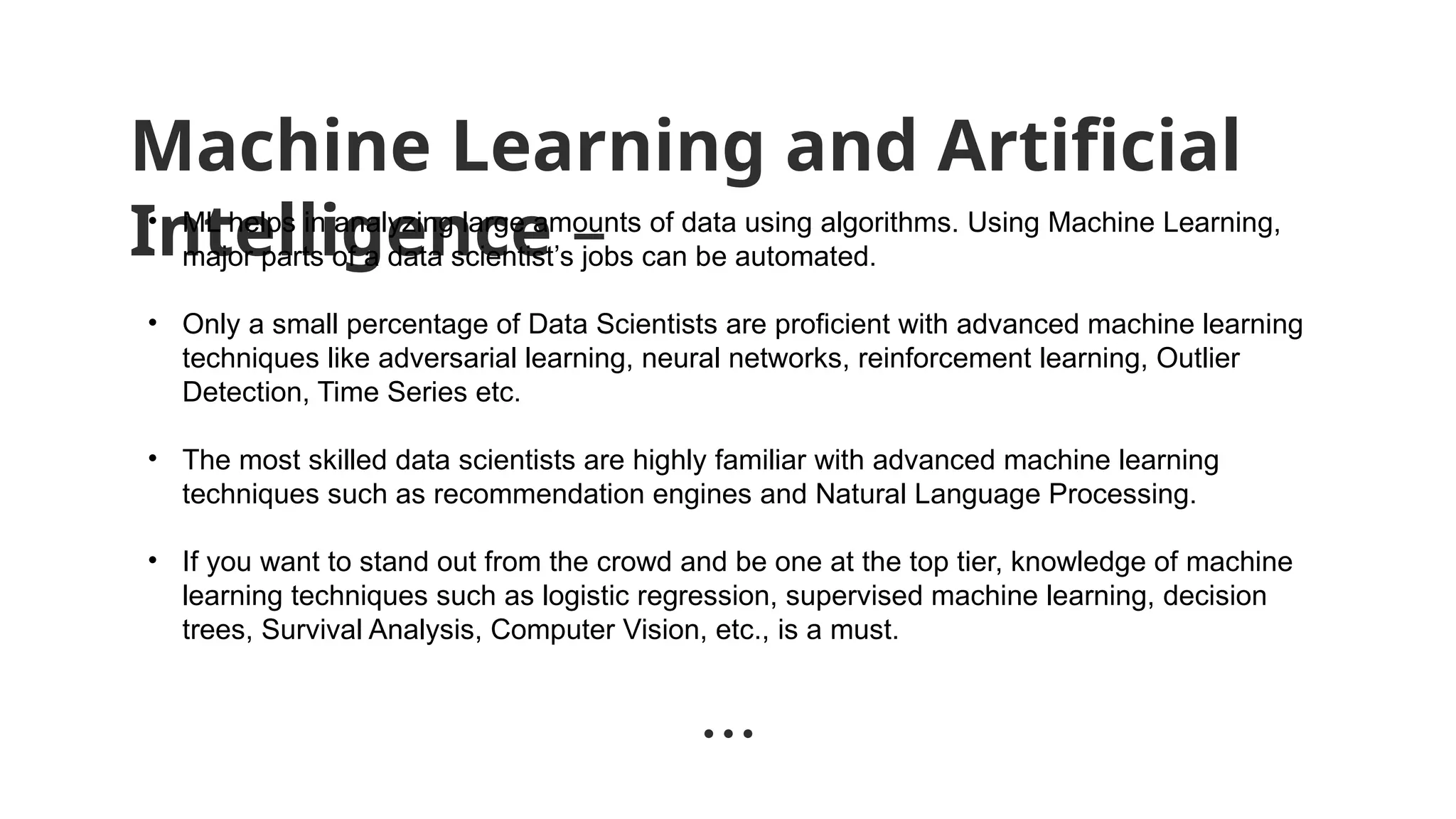 Machine Learning and Artificial
Intelligence –
• ML helps in analyzing large amounts of data using algorithms. Using Machine Learning,
major parts of a data scientist’s jobs can be automated.
• Only a small percentage of Data Scientists are proficient with advanced machine learning
techniques like adversarial learning, neural networks, reinforcement learning, Outlier
Detection, Time Series etc.
• The most skilled data scientists are highly familiar with advanced machine learning
techniques such as recommendation engines and Natural Language Processing.
• If you want to stand out from the crowd and be one at the top tier, knowledge of machine
learning techniques such as logistic regression, supervised machine learning, decision
trees, Survival Analysis, Computer Vision, etc., is a must.
 