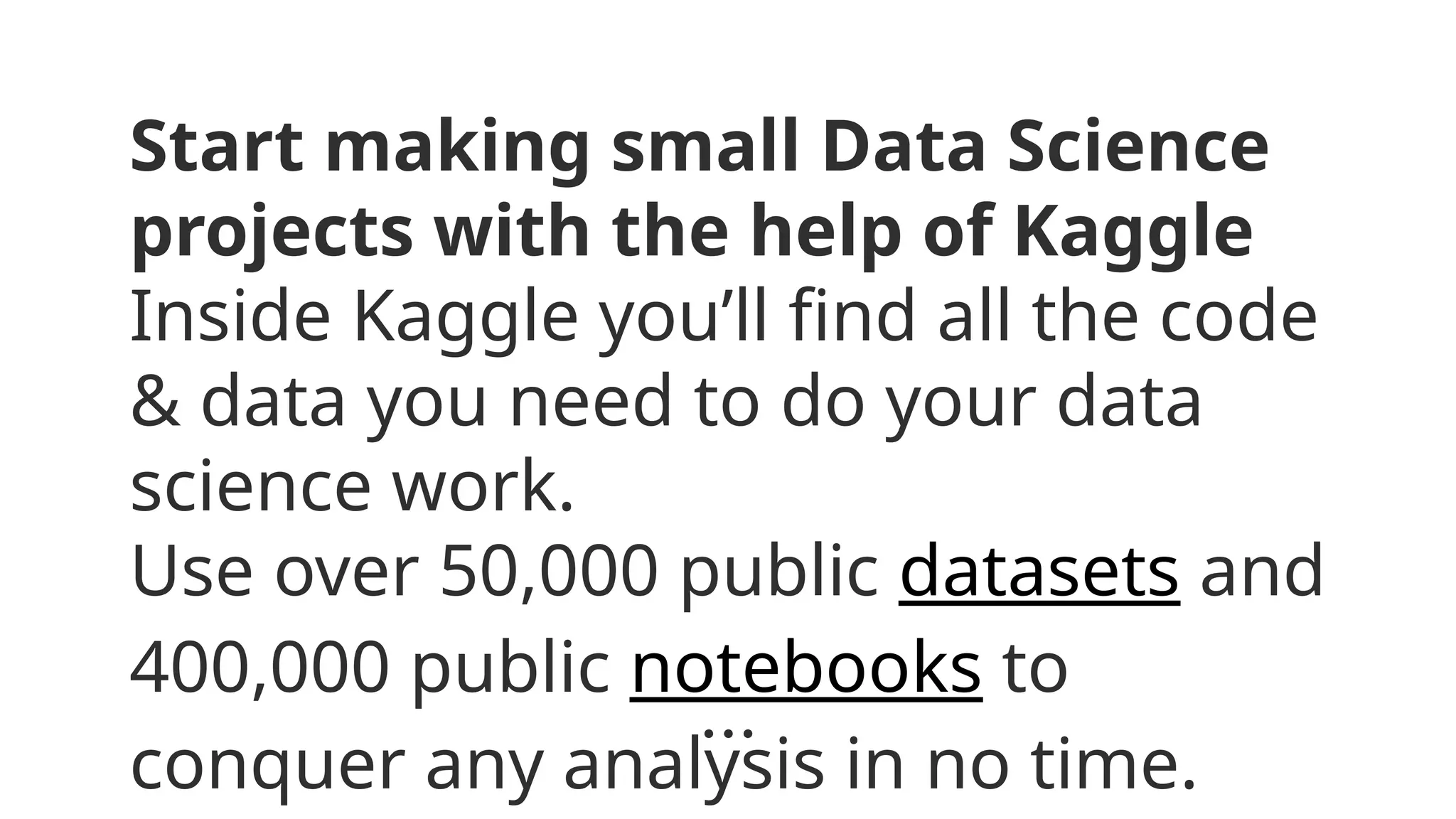 Start making small Data Science
projects with the help of Kaggle
Inside Kaggle you’ll find all the code
& data you need to do your data
science work.
Use over 50,000 public datasets and
400,000 public notebooks to
conquer any analysis in no time.
 