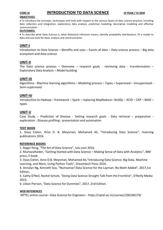 CORE IX INTRODUCTION TO DATA SCIENCE III YEAR / VI SEM
OBJECTIVES:
 To introduce the concepts, techniques and tools with respect to the various facets of data science practice, including
data collection and integration, exploratory data analysis, predictive modeling, descriptive modeling and effective
communication.
OUTCOMES:
 To describe what Data Science is, what Statistical Inference means, identify probability distributions, fit a model to
data and use tools for basic analysis and communication
UNIT-I
Introduction to Data Science – Benefits and uses – Facets of data – Data science process – Big data
ecosystem and data science
UNIT-II
The Data science process – Overview – research goals - retrieving data - transformation –
Exploratory Data Analysis – Model building
UNIT-III
Algorithms - Machine learning algorithms – Modeling process – Types – Supervised – Unsupervised -
Semi-supervised
UNIT-IV
Introduction to Hadoop – framework – Spark – replacing MapReduce– NoSQL – ACID – CAP – BASE –
types
UNIT-V
Case Study – Prediction of Disease - Setting research goals - Data retrieval – preparation -
exploration - Disease profiling - presentation and automation
TEXT BOOK
1. Davy Cielen, Arno D. B. Meysman, Mohamed Ali, “Introducing Data Science”, manning
publications 2016.
REFERENCE BOOKS
1. Roger Peng, “The Art of Data Science”, lulu.com 2016.
2. MurtazaHaider, “Getting Started with Data Science – Making Sense of Data with Analytics”, IBM
press, E-book.
3. Davy Cielen, Arno D.B. Meysman, Mohamed Ali,“Introducing Data Science: Big Data, Machine
Learning, and More, Using Python Tools”, Dreamtech Press 2016.
4. Annalyn Ng, Kenneth Soo, “Numsense! Data Science for the Layman: No Math Added”, 2017,1st
Edition.
5. Cathy O'Neil, Rachel Schutt, “Doing Data Science Straight Talk from the Frontline”, O'Reilly Media
2013.
6. Lillian Pierson, “Data Science for Dummies”, 2017, 2nd Edition.
WEB REFERENCES
NPTEL online course– Data Science for Engineers - https://nptel.ac.in/courses/106106179/
 