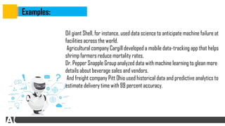 Examples:
Oil giant Shell, for instance, used data science to anticipate machine failure at
facilities across the world.
Agricultural company Cargill developed a mobile data-tracking app that helps
shrimp farmers reduce mortality rates.
Dr. Pepper Snapple Group analyzed data with machine learning to glean more
details about beverage sales and vendors.
And freight company Pitt Ohio used historical data and predictive analytics to
estimate delivery time with 99 percent accuracy.
 