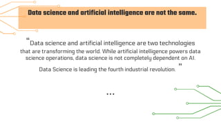 Data science and artificial intelligence are not the same.
“Data science and artificial intelligence are two technologies
that are transforming the world. While artificial intelligence powers data
science operations, data science is not completely dependent on AI.
Data Science is leading the fourth industrial revolution. ”
 