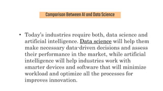 Comparison BetweenAIandDataScience
• Today’s industries require both, data science and
artificial intelligence. Data science will help them
make necessary data-driven decisions and assess
their performance in the market, while artificial
intelligence will help industries work with
smarter devices and software that will minimize
workload and optimize all the processes for
improves innovation.
 