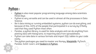Python:
• Python is also most popular programming language among data scientists
these days.
• Python is very versatile and can be used in almost all the processes in Data
Science.
• Be it data mining or running embedded systems, python can do everything, and
because of this, 40% of the people that participated in a survey by O’Reilly
said that they used Python most often.
• Pandas, a python library, is used for data analysis and can do anything from
plotting data with histograms, to importing data from spreadsheets.
• Python can take data in various formats and import SQL tables to your code
easily.
• The python packages you need to master are Numpy, Matplotlib, PyTorch,
Pandas, Scikit-Learn, and Seaborn in Python.
 