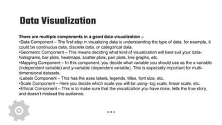 Data Visualization
There are multiple components in a good data visualization –
•Data Component – The first step in visualizing data is understanding the type of data, for example, it
could be continuous data, discrete data, or categorical data.
•Geometric Component – This means deciding what kind of visualization will best suit your data-
histograms, bar plots, heatmaps, scatter plots, pair plots, line graphs, etc.
•Mapping Component – In this component, you decide what variable you should use as the x-variable
(independent variable) and y-variable (dependent variable). This is especially important for multi-
dimensional datasets.
•Labels Component – This has the axes labels, legends, titles, font size, etc.
•Scale Component – Here you decide which scale you will be using- log scale, linear scale, etc.
•Ethical Component – This is to make sure that the visualization you have done, tells the true story,
and doesn’t mislead the audience.
 