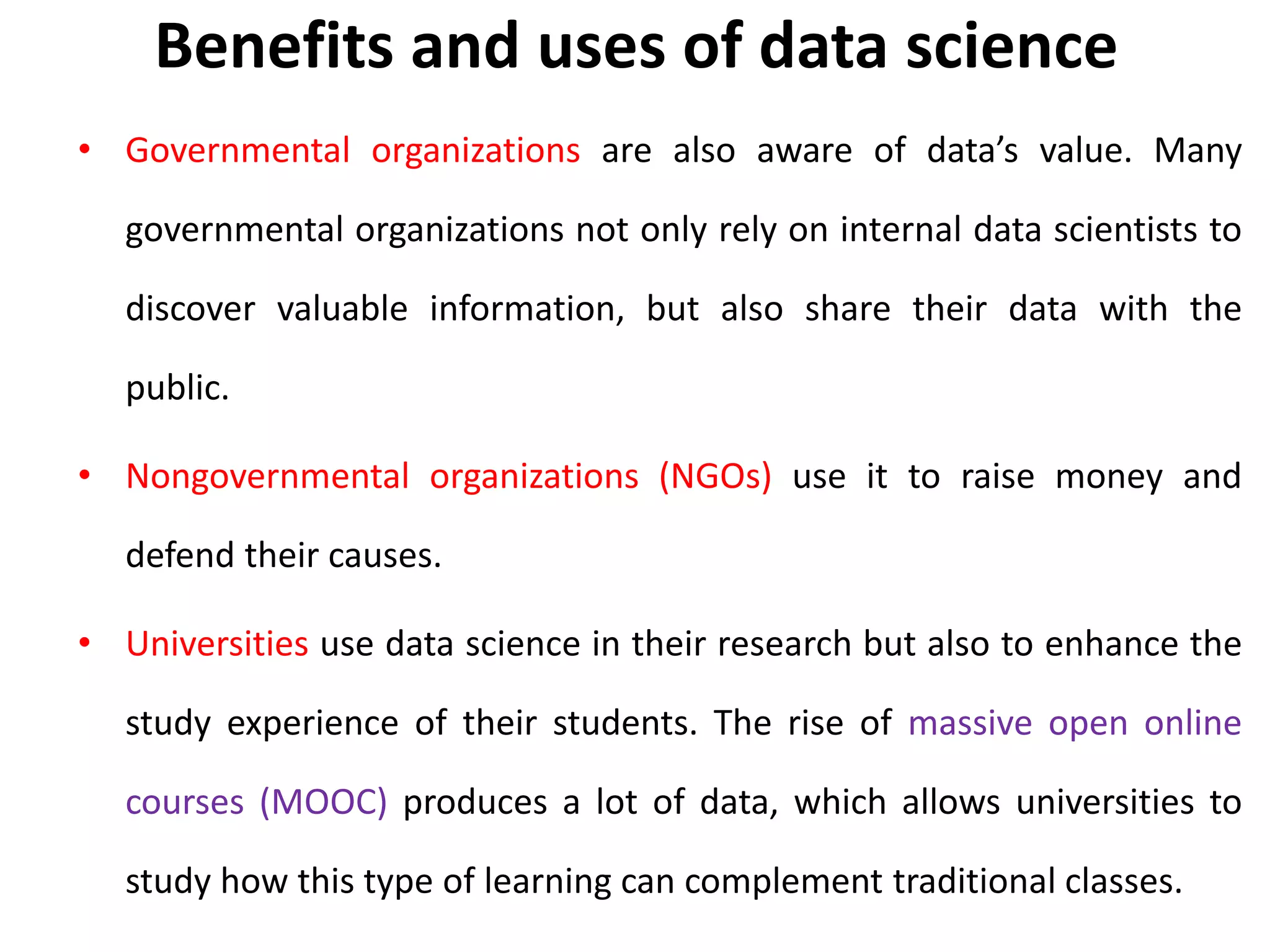 Benefits and uses of data science
• Governmental organizations are also aware of data’s value. Many
governmental organizations not only rely on internal data scientists to
discover valuable information, but also share their data with the
public.
• Nongovernmental organizations (NGOs) use it to raise money and
defend their causes.
• Universities use data science in their research but also to enhance the
study experience of their students. The rise of massive open online
courses (MOOC) produces a lot of data, which allows universities to
study how this type of learning can complement traditional classes.
 